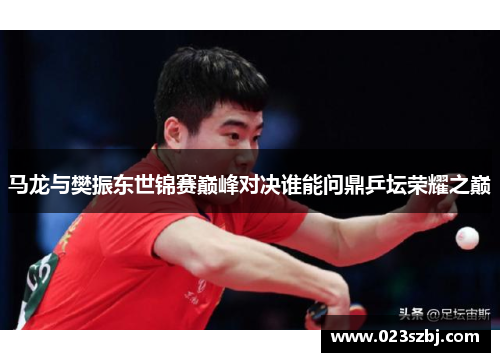 马龙与樊振东世锦赛巅峰对决谁能问鼎乒坛荣耀之巅