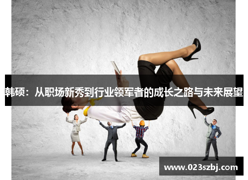 韩硕：从职场新秀到行业领军者的成长之路与未来展望