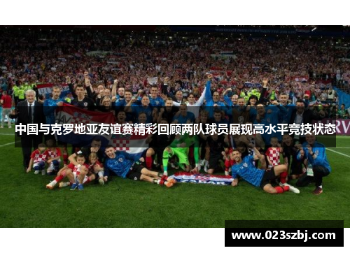 中国与克罗地亚友谊赛精彩回顾两队球员展现高水平竞技状态